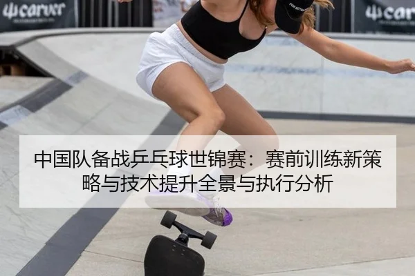 中国队备战乒乓球世锦赛：赛前训练新策略与技术提升全景与执行分析