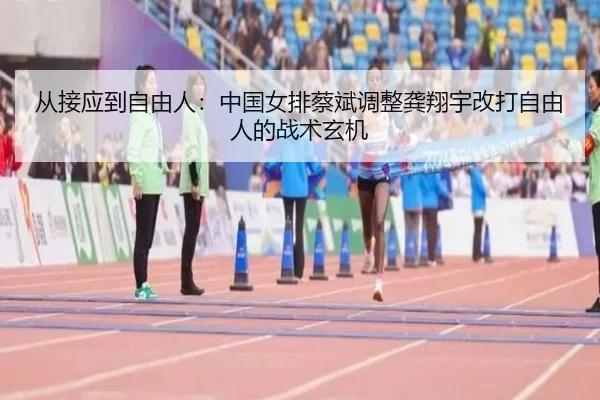 从接应到自由人：中国女排蔡斌调整龚翔宇改打自由人的战术玄机