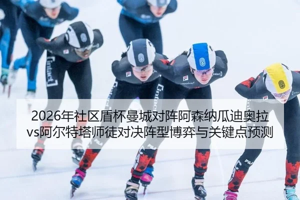 2026年社区盾杯曼城对阵阿森纳瓜迪奥拉vs阿尔特塔师徒对决阵型博弈与关键点预测