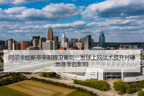 阿尔卡拉斯辛辛那提卫冕后：发球上网战术提升对硬地赛季的影响